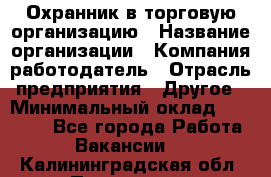 Охранник в торговую организацию › Название организации ­ Компания-работодатель › Отрасль предприятия ­ Другое › Минимальный оклад ­ 22 000 - Все города Работа » Вакансии   . Калининградская обл.,Приморск г.